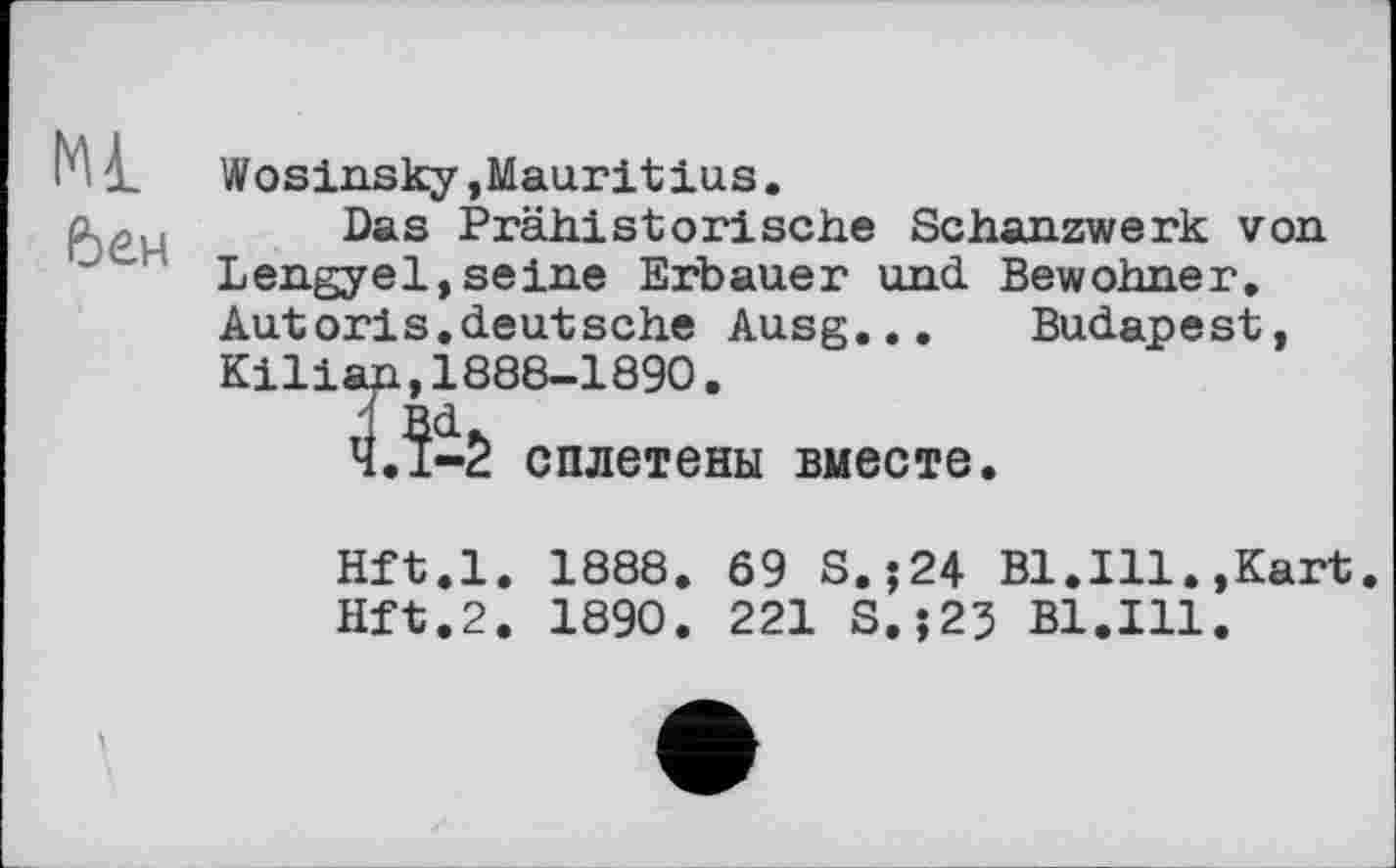 ﻿Mi.
бен
Wosinsky,Mauritius.
Das Prähistorische Schanzwerk von
Lengyel,seine Erbauer und Bewohner, Autoris.deutsche Ausg...	Budapest,
Kilian,1888-1890.
Ч.І-2 сплетены вместе.
Hft.l. 1888. 69 s.;24 Bl.Ill.,Kart.
Hft.2. 1890. 221 S.;23 Bl.Ill.